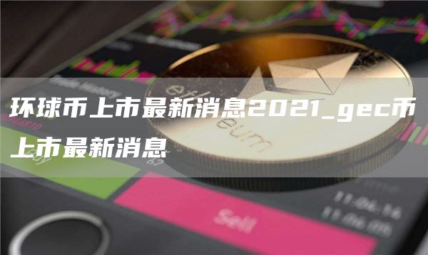环球币上市最新消息2021_gc币上市最新消息