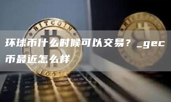 环球币什么时候可以交易？_gc币最近怎么样