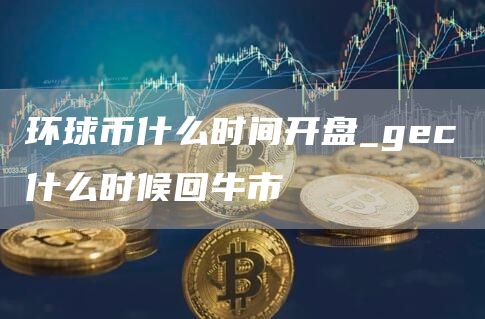 环球币什么时间开盘_gc什么时候回牛市
