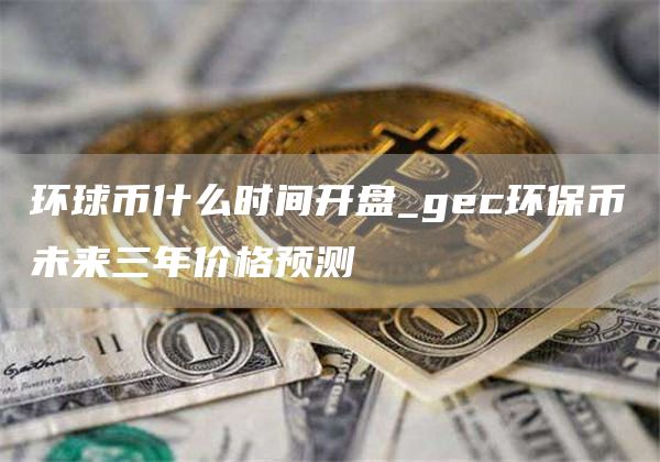 环球币什么时间开盘_gc环保币未来三年价格预测