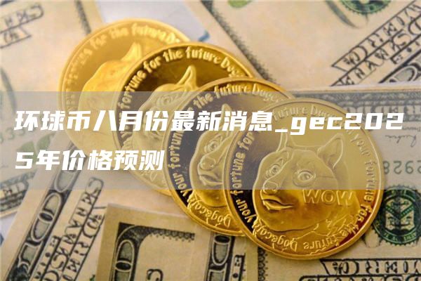 环球币八月份最新消息_gc2025年价格预测