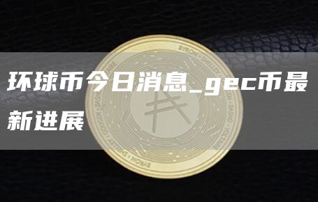 环球币今日消息_gc币最新进展