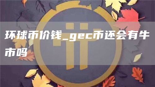 环球币价钱_gc币还会有牛市吗