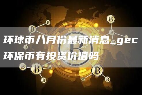 环球币八月份最新消息_gc环保币有投资价值吗