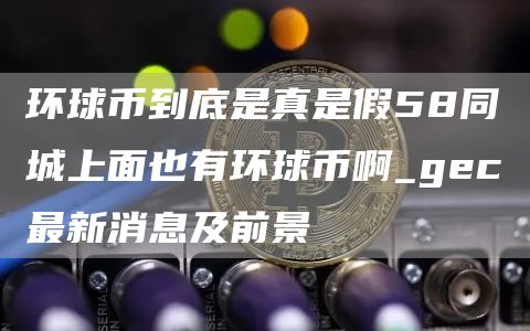 环球币到底是真是假58同城上面也有环球币啊_gc最新消息及前景