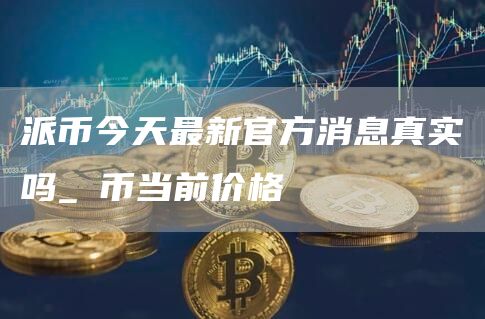 派币今天最新官方消息真实吗_π币当前价格_pi币2024最新消息