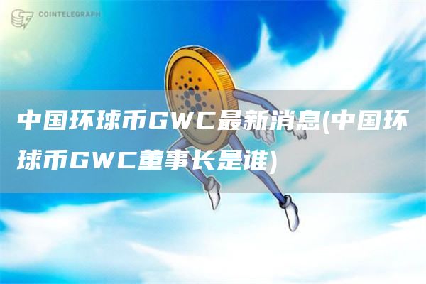 中国环球币GWC最新消息 - 中国环球币GWC董事长是谁