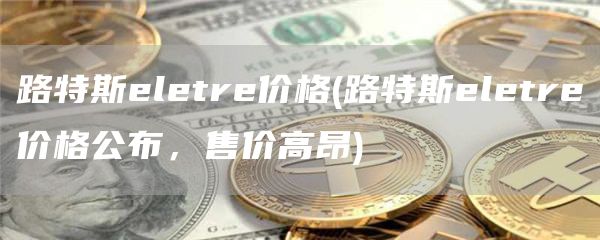 路特斯ltr价格 - 路特斯ltr价格公布，售价高昂