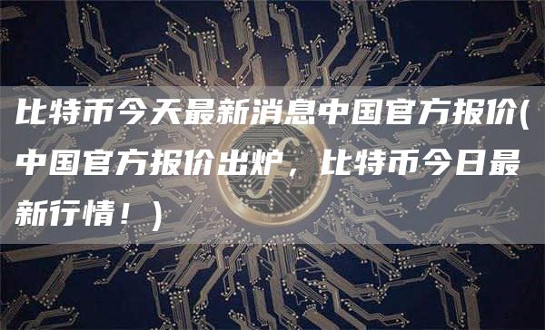 比特币今天最新消息中国官方报价 - 中国官方报价出炉，比特币今日最新行情！