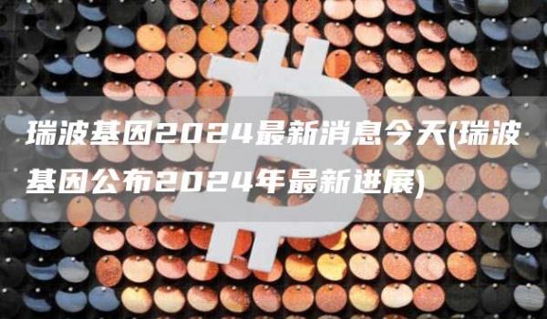 瑞波基因2024最新消息今天 - 瑞波基因公布2024年最新进展