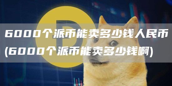 6000个派币能卖多少钱人民币 - 6000个派币能卖多少钱啊