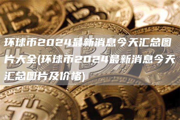 环球币2024最新消息今天汇总图片大全 - 环球币2024最新消息今天汇总图片及价格