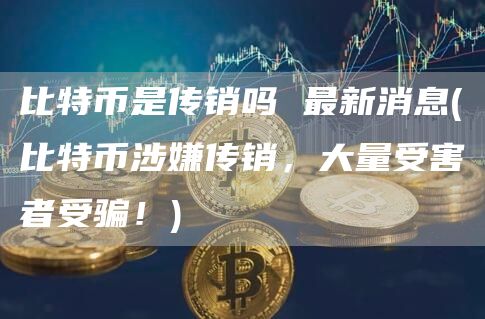 比特币是传销吗 最新消息 - 比特币涉嫌传销，大量受害者受骗！