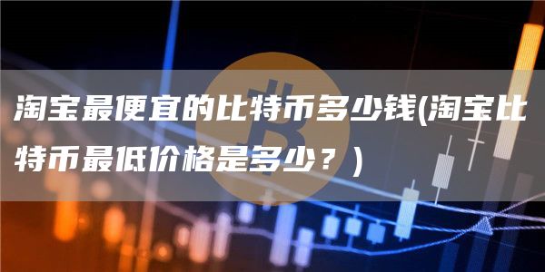 淘宝最便宜的比特币多少钱 - 淘宝比特币最低价格是多少？