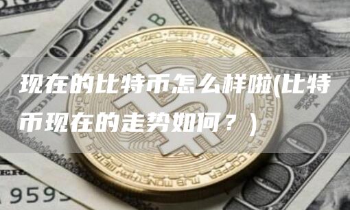现在的比特币怎么样啦 - 比特币现在的走势如何？