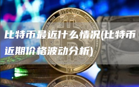 比特币最近什么情况 - 比特币近期价格波动分析
