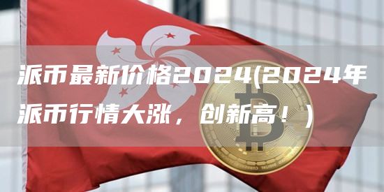 派币最新价格2024 - 2024年派币行情大涨，创新高！