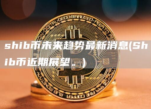 shib币未来趋势最新消息 - Shib币近期展望。
