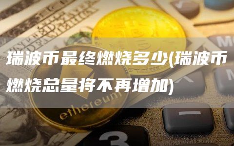 瑞波币最终燃烧多少 - 瑞波币燃烧总量将不再增加