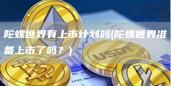 陀螺世界有上市计划吗 - 陀螺世界准备上市了吗？