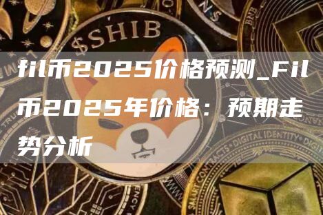 fil币2025价格预测_Fil币2025年价格：预期走势分析