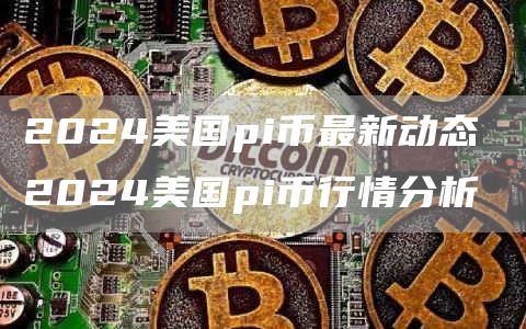 2024美国pi币最新动态 2024美国pi币行情分析
