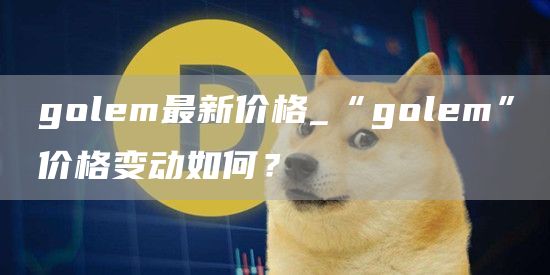 golm最新价格_“golm”价格变动如何？