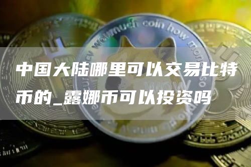 中国大陆哪里可以交易比特币的_露娜币可以投资吗