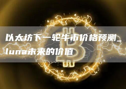 以太坊下一轮牛市价格预测_luna未来的价值