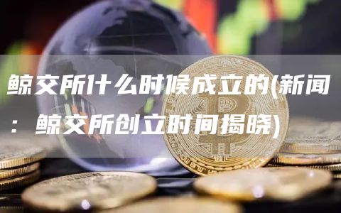 鲸交所什么时候成立的 - 新闻：鲸交所创立时间揭晓
