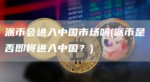 派币会进入中国市场吗 - 派币是否即将进入中国？