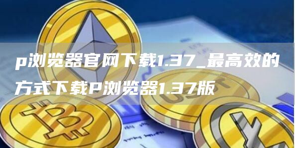 p浏览器官网下载1.37_最高效的方式下载P浏览器1.37版