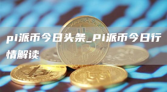 pi派币今日头条_Pi派币今日行情解读