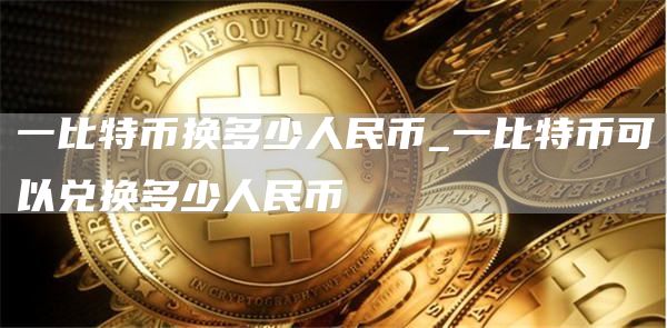 一比特币换多少人民币_一比特币可以兑换多少人民币