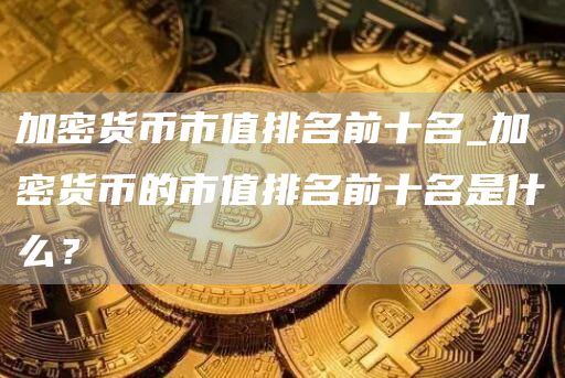 加密货币市值排名前十名_加密货币的市值排名前十名是什么？
