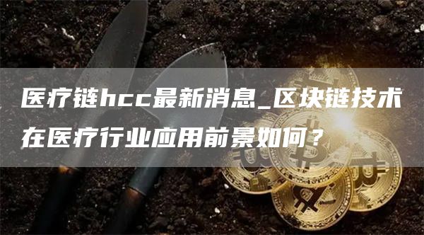 医疗链hcc最新消息_区块链技术在医疗行业应用前景如何？