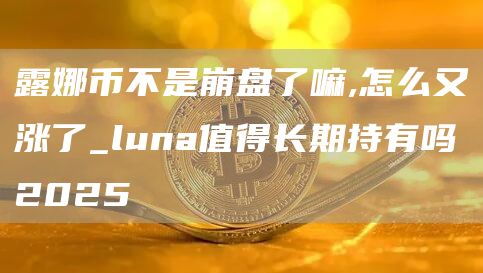 露娜币不是崩盘了嘛,怎么又涨了_luna值得长期持有吗2025