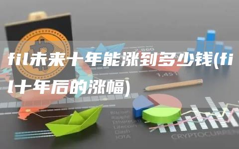 fil未来十年能涨到多少钱 - fil十年后的涨幅